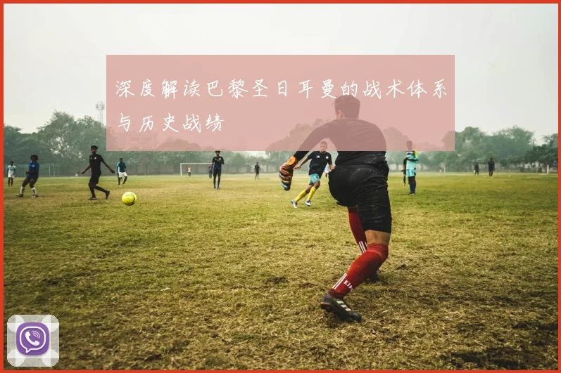 深度解读巴黎圣日耳曼的战术体系与历史战绩