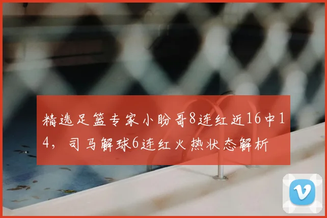 精选足篮专家小盼哥8连红近16中14，司马解球6连红火热状态解析