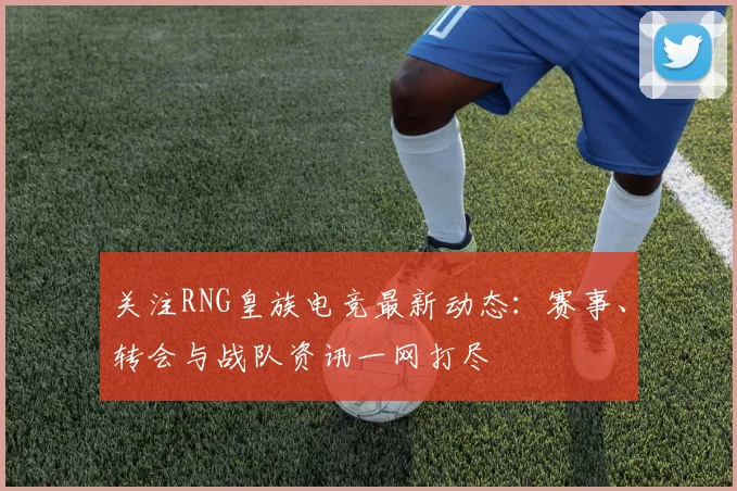 关注RNG皇族电竞最新动态:赛事、转会与战队资讯一网打尽