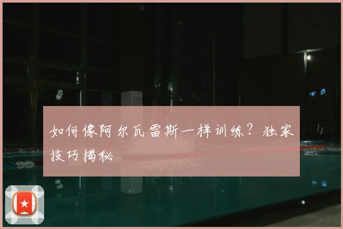 如何像阿尔瓦雷斯一样训练？独家技巧揭秘