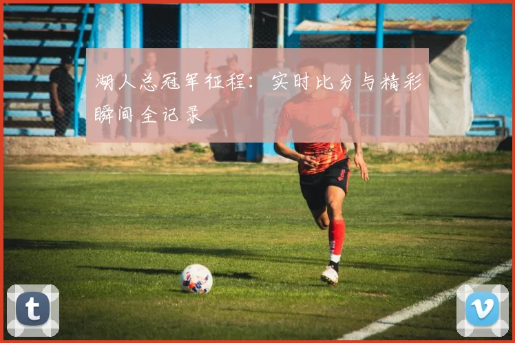 湖人总冠军征程：实时比分与精彩瞬间全记录
