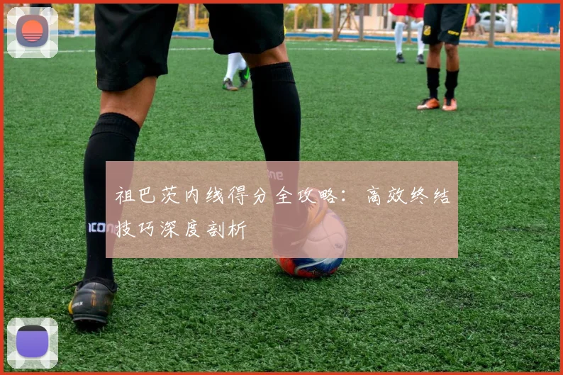 祖巴茨内线得分全攻略：高效终结技巧深度剖析
