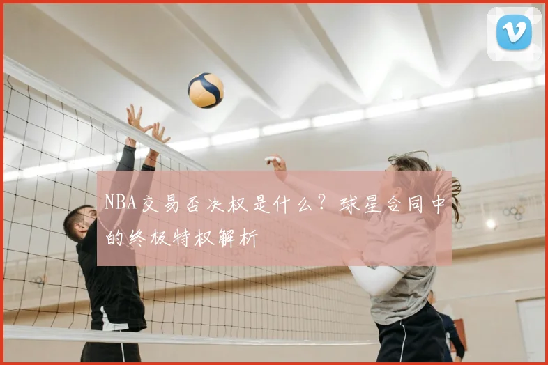 NBA交易否决权是什么？球星合同中的终极特权解析