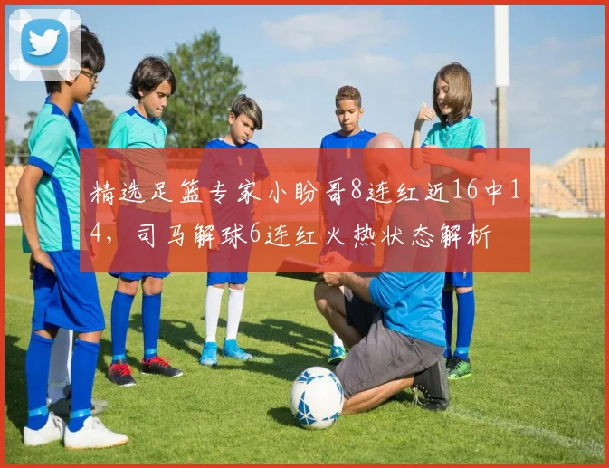 精选足篮专家小盼哥8连红近16中14，司马解球6连红火热状态解析